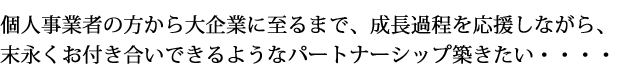 個人事業者の方から大企業に至るまで、成長過程を応援しながら、末永くお付き合いできるようなパートナーシップ築きたい・・・・