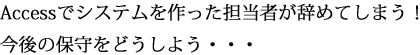 Accessでシステムを作った担当者が辞めてしまう！ 今後の保守をどうしよう・・・ 